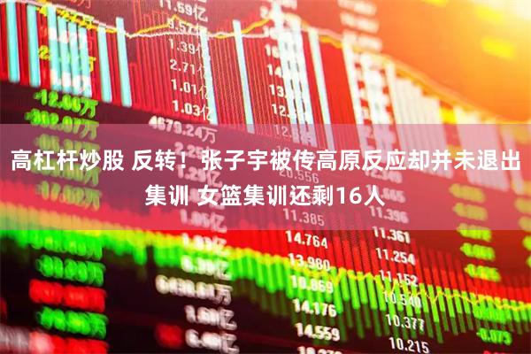 高杠杆炒股 反转！张子宇被传高原反应却并未退出集训 女篮集训还剩16人