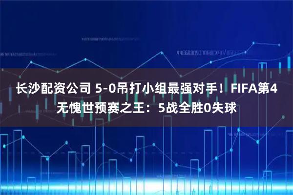 长沙配资公司 5-0吊打小组最强对手！FIFA第4无愧世预赛之王：5战全胜0失球