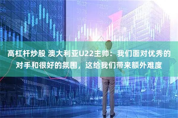 高杠杆炒股 澳大利亚U22主帅：我们面对优秀的对手和很好的氛围，这给我们带来额外难度