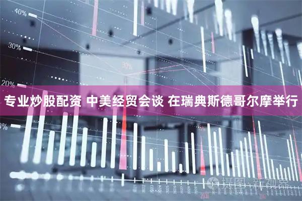 专业炒股配资 中美经贸会谈 在瑞典斯德哥尔摩举行