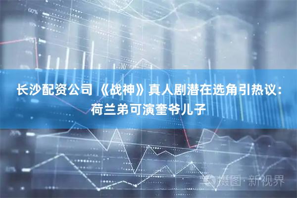 长沙配资公司 《战神》真人剧潜在选角引热议：荷兰弟可演奎爷儿子