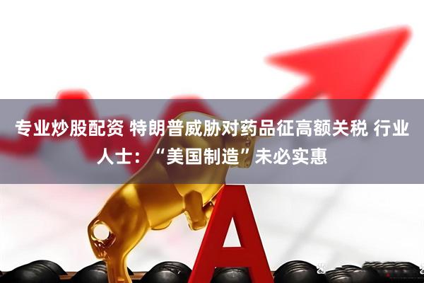专业炒股配资 特朗普威胁对药品征高额关税 行业人士：“美国制造”未必实惠