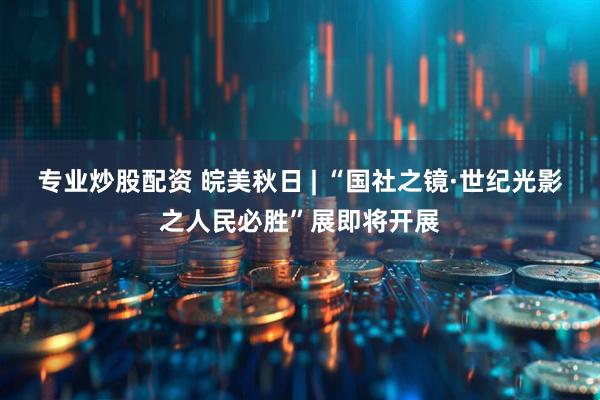 专业炒股配资 皖美秋日 | “国社之镜·世纪光影之人民必胜”展即将开展