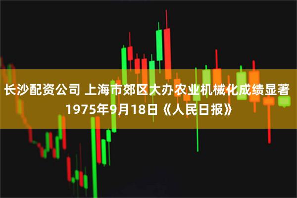 长沙配资公司 上海市郊区大办农业机械化成绩显著 1975年9月18日《人民日报》