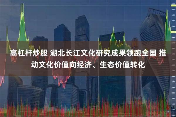 高杠杆炒股 湖北长江文化研究成果领跑全国 推动文化价值向经济、生态价值转化