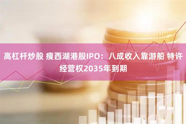 高杠杆炒股 瘦西湖港股IPO：八成收入靠游船 特许经营权2035年到期