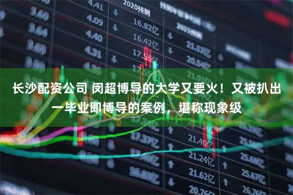 长沙配资公司 闵超博导的大学又要火！又被扒出一毕业即博导的案例，堪称现象级