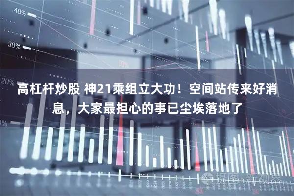 高杠杆炒股 神21乘组立大功！空间站传来好消息，大家最担心的事已尘埃落地了