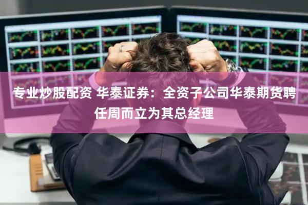 专业炒股配资 华泰证券：全资子公司华泰期货聘任周而立为其总经理