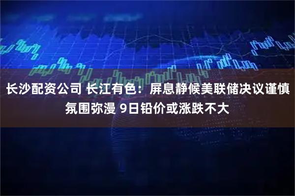 长沙配资公司 长江有色：屏息静候美联储决议谨慎氛围弥漫 9日铅价或涨跌不大