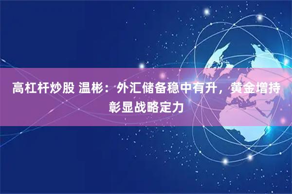 高杠杆炒股 温彬：外汇储备稳中有升，黄金增持彰显战略定力