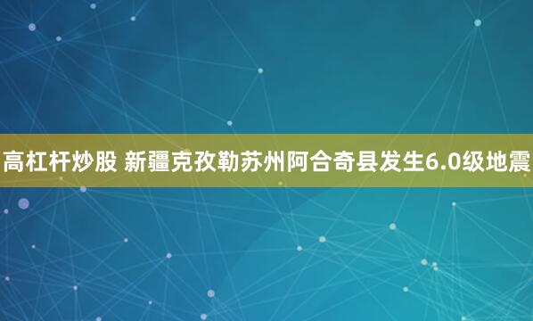 高杠杆炒股 新疆克孜勒苏州阿合奇县发生6.0级地震
