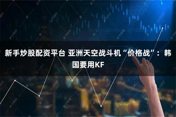 新手炒股配资平台 亚洲天空战斗机“价格战”：韩国要用KF
