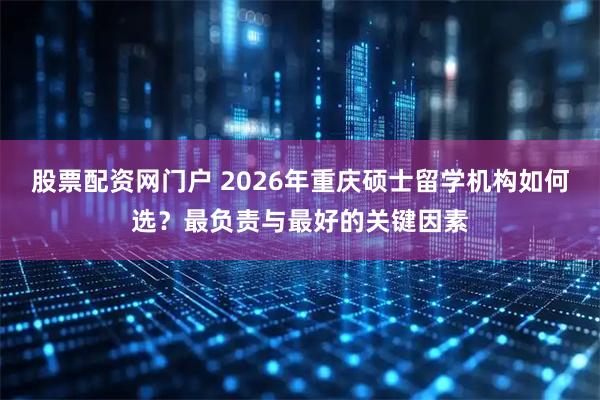 股票配资网门户 2026年重庆硕士留学机构如何选？最负责与最好的关键因素