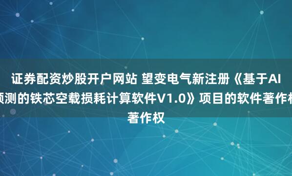 证券配资炒股开户网站 望变电气新注册《基于AI预测的铁芯空载损耗计算软件V1.0》项目的软件著作权