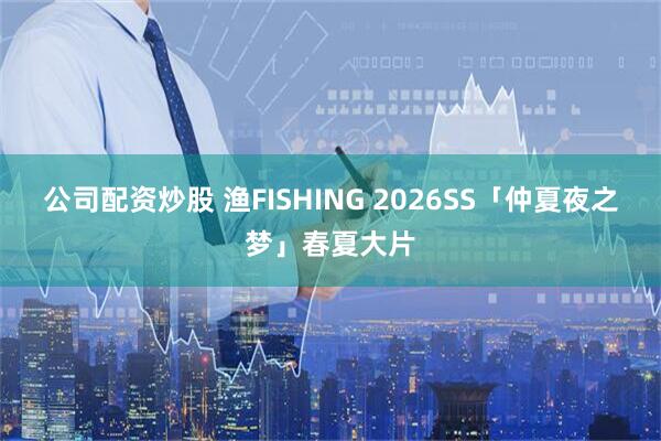 公司配资炒股 渔FISHING 2026SS「仲夏夜之梦」春夏大片
