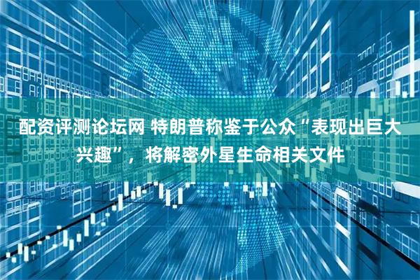 配资评测论坛网 特朗普称鉴于公众“表现出巨大兴趣”，将解密外星生命相关文件