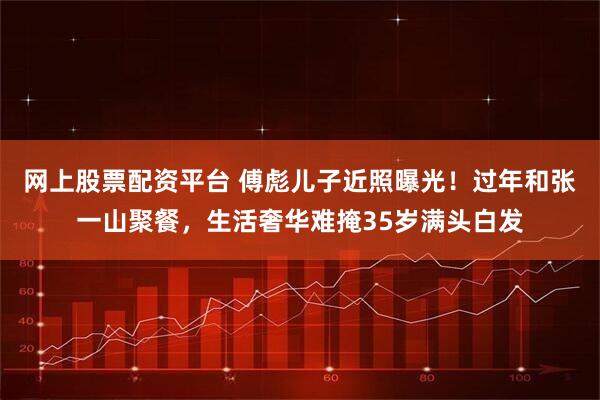 网上股票配资平台 傅彪儿子近照曝光！过年和张一山聚餐，生活奢华难掩35岁满头白发
