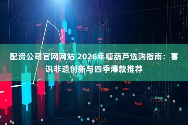 配资公司官网网站 2026年糖葫芦选购指南：喜识非遗创新与四季爆款推荐