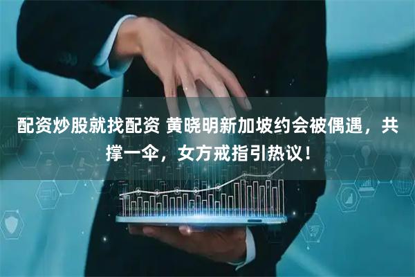 配资炒股就找配资 黄晓明新加坡约会被偶遇，共撑一伞，女方戒指引热议！