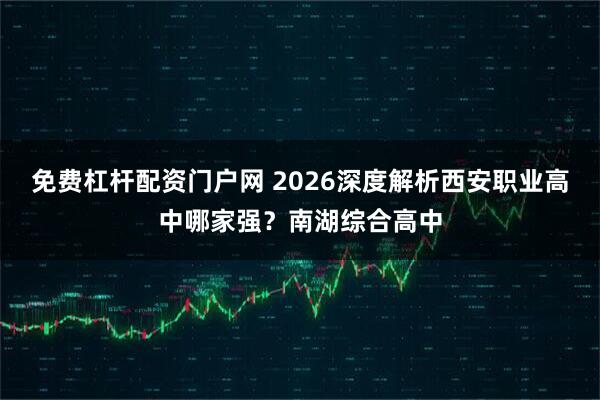 免费杠杆配资门户网 2026深度解析西安职业高中哪家强？南湖综合高中