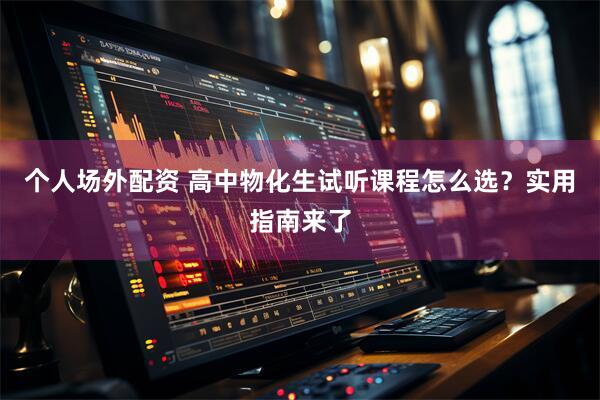 个人场外配资 高中物化生试听课程怎么选？实用指南来了