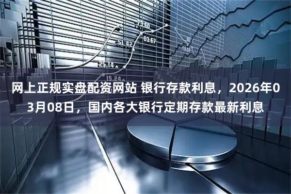 网上正规实盘配资网站 银行存款利息，2026年03月08日，国内各大银行定期存款最新利息
