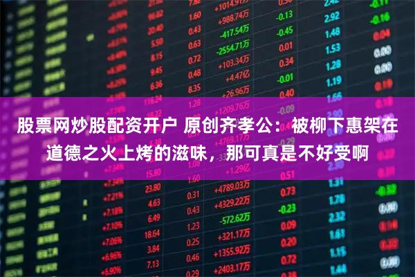 股票网炒股配资开户 原创齐孝公：被柳下惠架在道德之火上烤的滋味，那可真是不好受啊