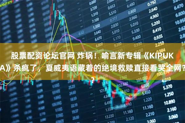 股票配资论坛官网 炸锅！喻言新专辑《KIPUKA》杀疯了，夏威夷语藏着的绝境救赎直接看哭全网？