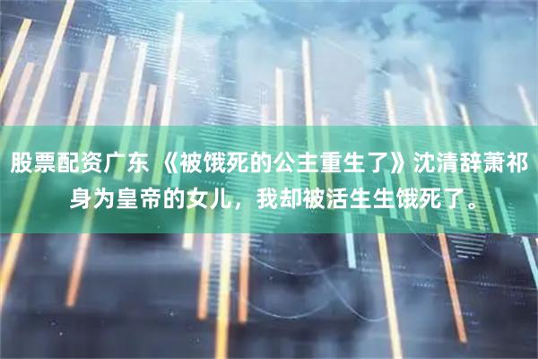 股票配资广东 《被饿死的公主重生了》沈清辞萧祁 身为皇帝的女儿，我却被活生生饿死了。