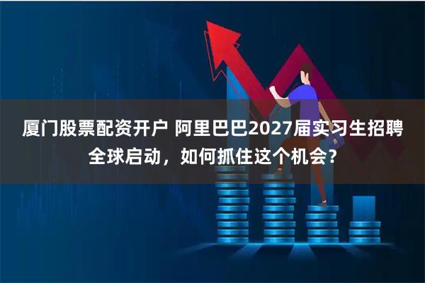 厦门股票配资开户 阿里巴巴2027届实习生招聘全球启动，如何抓住这个机会？