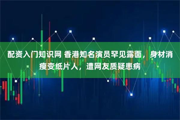 配资入门知识网 香港知名演员罕见露面，身材消瘦变纸片人，遭网友质疑患病
