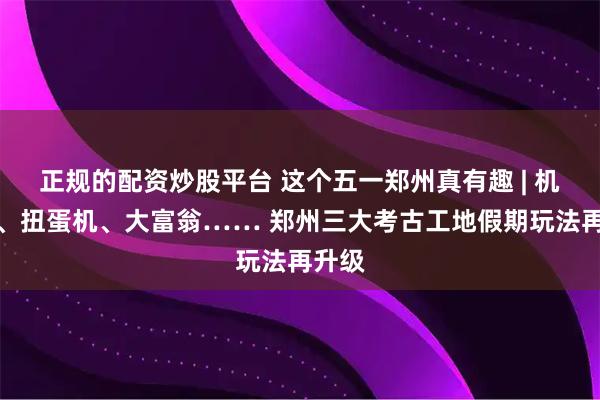 正规的配资炒股平台 这个五一郑州真有趣 | 机器人、扭蛋机、大富翁…… 郑州三大考古工地假期玩法再升级